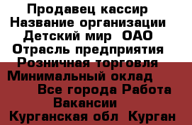 Продавец-кассир › Название организации ­ Детский мир, ОАО › Отрасль предприятия ­ Розничная торговля › Минимальный оклад ­ 28 000 - Все города Работа » Вакансии   . Курганская обл.,Курган г.